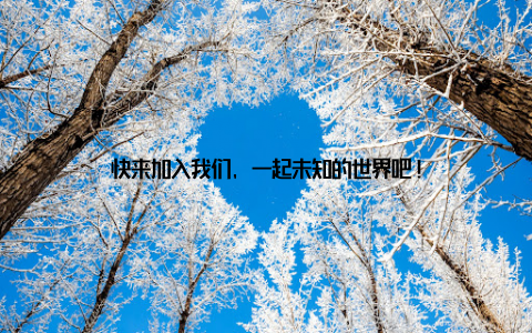 快来加入我们, 一起未知的世界吧!