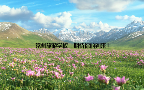 常州旅游学校, 期待你的到来!