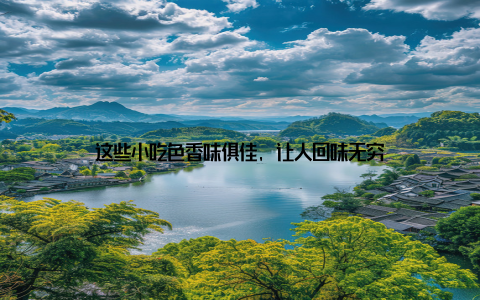 这些小吃色香味俱佳, 让人回味无穷