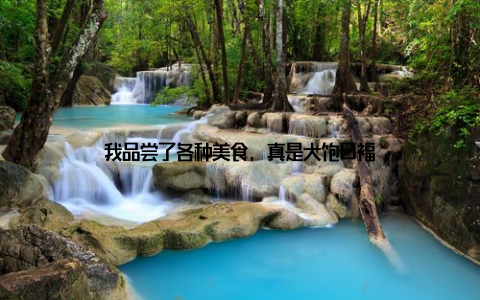 我品尝了各种美食, 真是大饱口福