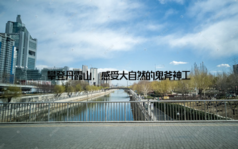 攀登丹霞山, 感受大自然的鬼斧神工
