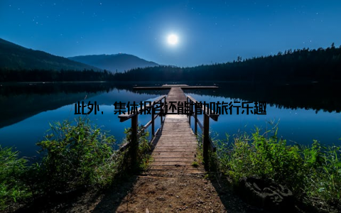 此外, 集体报名还能增加旅行乐趣