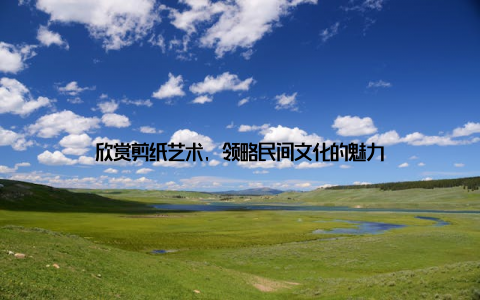 欣赏剪纸艺术, 领略民间文化的魅力